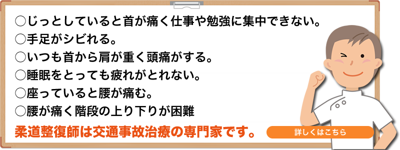 ○じっとしていると首が痛く仕事や勉強に集中できない。○手足がシビれる。○いつも首から肩が重く頭痛がるす。○睡眠をとっても疲れがとれない。○座っていると腰が痛む。○腰が痛く階段の上り下りが困難 柔道整復師は交通事故治のは専門家です。