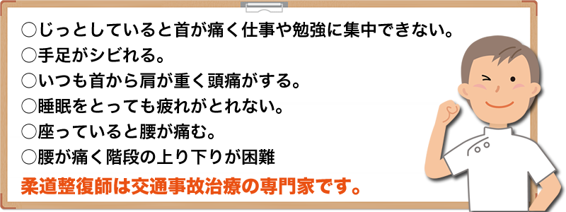 ○じっとしていると首が痛く仕事や勉強に集中できない。○手足がシビれる。○いつも首から肩が重く頭痛がるす。○睡眠をとっても疲れがとれない。○座っていると腰が痛む。○腰が痛く階段の上り下りが困難 柔道整復師は交通事故治のは専門家です。