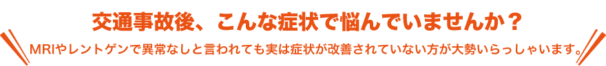 交通事故後、こんな症状で悩んでいませんか？MRIやレントゲンで異常なしと言われても実は症状が改善されていない方が大勢いらっしゃいます。